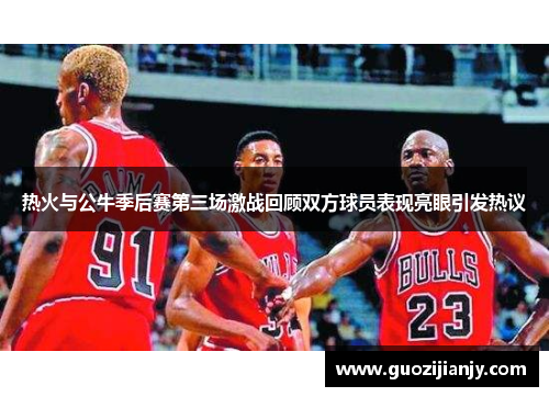 热火与公牛季后赛第三场激战回顾双方球员表现亮眼引发热议